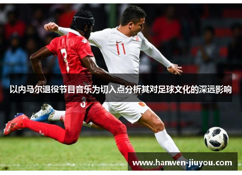 以内马尔退役节目音乐为切入点分析其对足球文化的深远影响 以内马尔退役节目音乐为切入点分析其对足球文化的深远影响