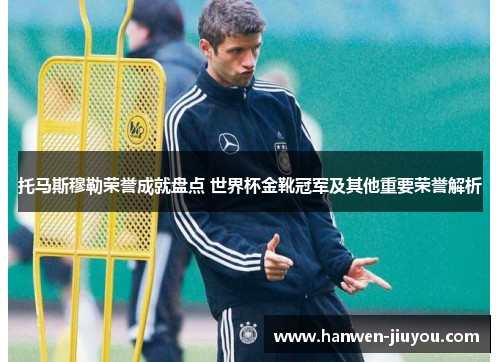 托马斯穆勒荣誉成就盘点 世界杯金靴冠军及其他重要荣誉解析