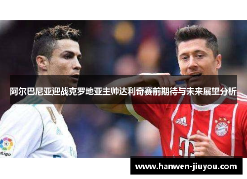 阿尔巴尼亚迎战克罗地亚主帅达利奇赛前期待与未来展望分析