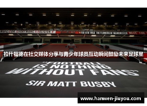 拉什福德在社交媒体分享与青少年球员互动瞬间鼓励未来足球星 拉什福德在社交媒体分享与青少年球员互动瞬间鼓励未来足球星