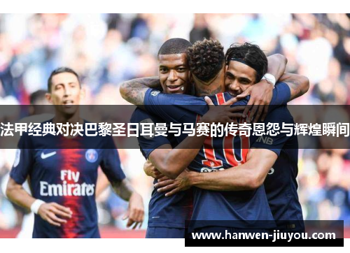 法甲经典对决巴黎圣日耳曼与马赛的传奇恩怨与辉煌瞬间 法甲经典对决巴黎圣日耳曼与马赛的传奇恩怨与辉煌瞬间
