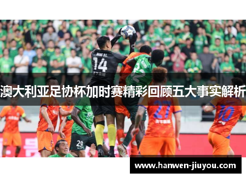 澳大利亚足协杯加时赛精彩回顾五大事实解析 澳大利亚足协杯加时赛精彩回顾五大事实解析