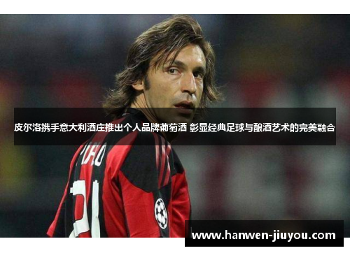 皮尔洛携手意大利酒庄推出个人品牌葡萄酒 彰显经典足球与酿酒艺术的完美融合