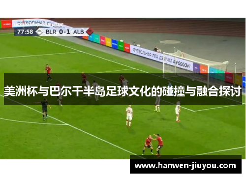 美洲杯与巴尔干半岛足球文化的碰撞与融合探讨