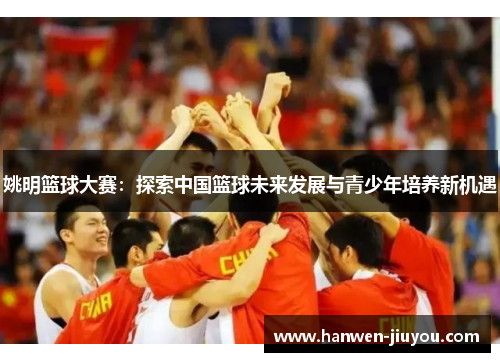 姚明篮球大赛:探索中国篮球未来发展与青少年培养新机遇 姚明篮球大赛:探索中国篮球未来发展与青少年培养新机遇