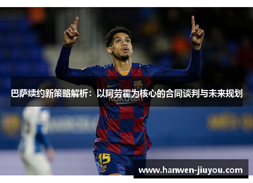 巴萨续约新策略解析：以阿劳霍为核心的合同谈判与未来规划