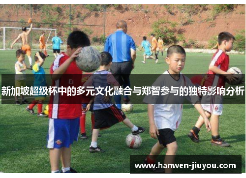 新加坡超级杯中的多元文化融合与郑智参与的独特影响分析 新加坡超级杯中的多元文化融合与郑智参与的独特影响分析