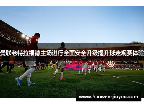曼联老特拉福德主场进行全面安全升级提升球迷观赛体验