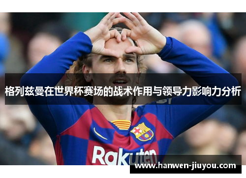 格列兹曼在世界杯赛场的战术作用与领导力影响力分析