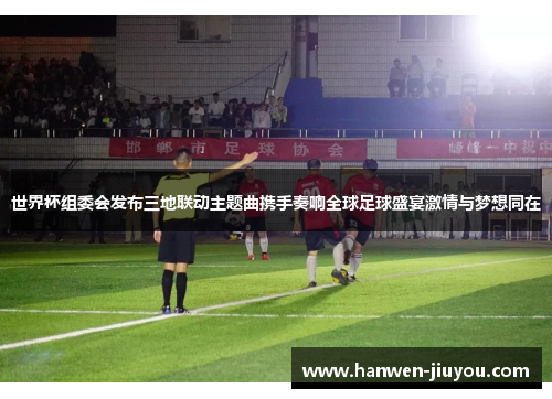 世界杯组委会发布三地联动主题曲携手奏响全球足球盛宴激情与梦想同在