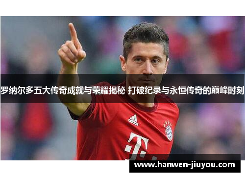 罗纳尔多五大传奇成就与荣耀揭秘 打破纪录与永恒传奇的巅峰时刻